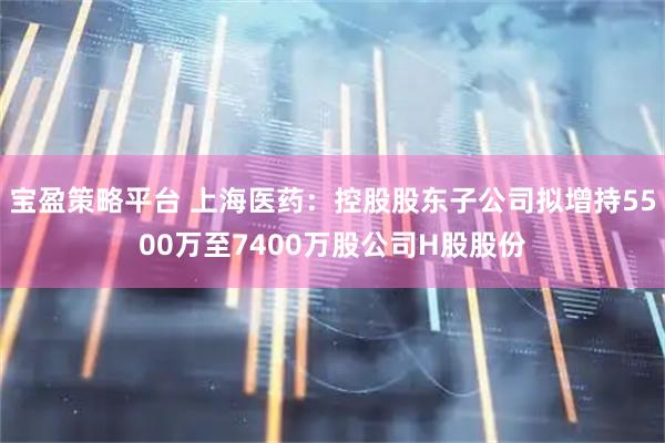 宝盈策略平台 上海医药：控股股东子公司拟增持5500万至7400万股公司H股股份
