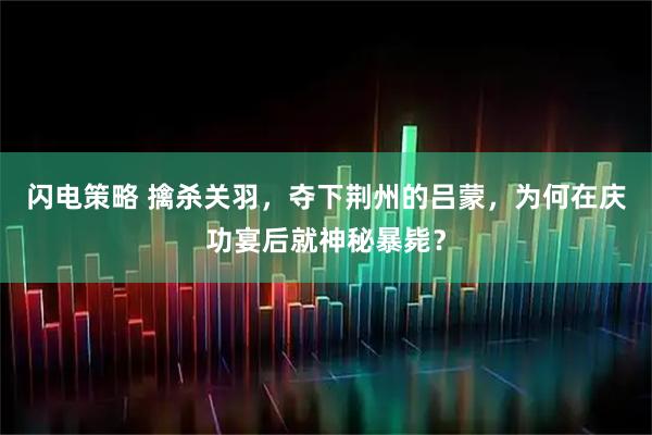 闪电策略 擒杀关羽，夺下荆州的吕蒙，为何在庆功宴后就神秘暴毙？