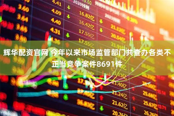辉华配资官网 今年以来市场监管部门共查办各类不正当竞争案件8691件