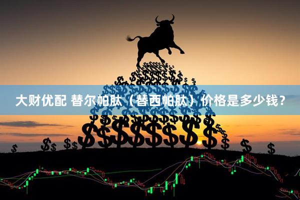 大财优配 替尔帕肽（替西帕肽）价格是多少钱？