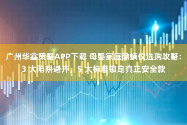 广州华鑫策略APP下载 母婴家庭除螨仪选购攻略：3 大陷阱避开，5 大标准锁定真正安全款