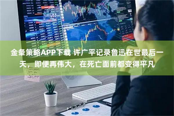 金夆策略APP下载 许广平记录鲁迅在世最后一天，即便再伟大，在死亡面前都变得平凡