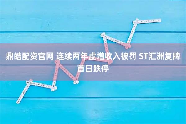 鼎皓配资官网 连续两年虚增收入被罚 ST汇洲复牌首日跌停