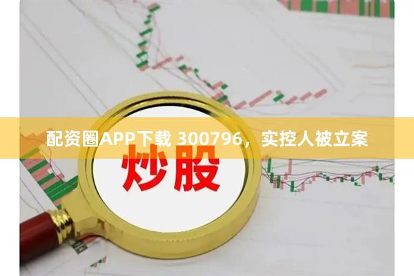 配资圈APP下载 300796，实控人被立案