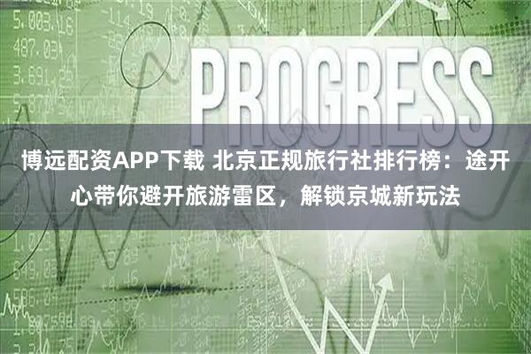 博远配资APP下载 北京正规旅行社排行榜：途开心带你避开旅游雷区，解锁京城新玩法