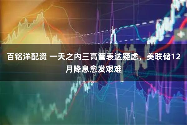 百铭洋配资 一天之内三高管表达疑虑，美联储12月降息愈发艰难