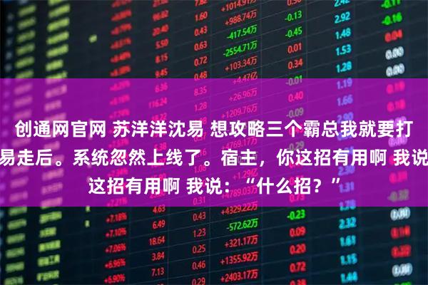 创通网官网 苏洋洋沈易 想攻略三个霸总我就要打三个白月光 沈易走后。系统忽然上线了。宿主，你这招有用啊 我说：“什么招？”
