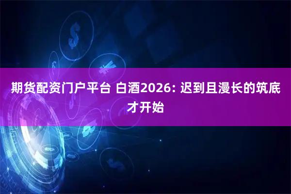 期货配资门户平台 白酒2026: 迟到且漫长的筑底才开始