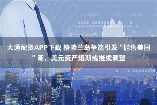 大通配资APP下载 格陵兰岛争端引发“抛售美国”潮，美元资产短期或继续调整