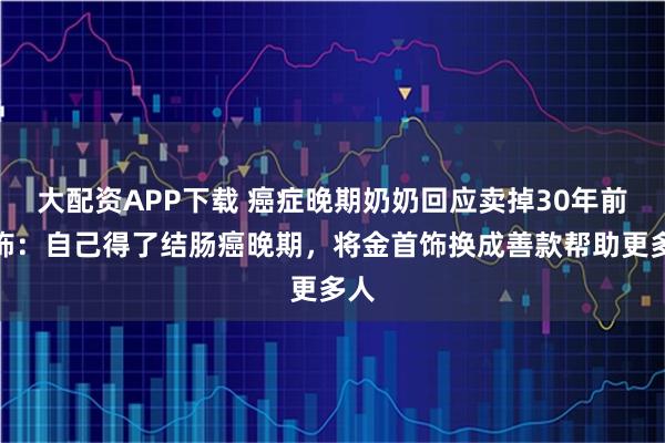 大配资APP下载 癌症晚期奶奶回应卖掉30年前金饰：自己得了结肠癌晚期，将金首饰换成善款帮助更多人