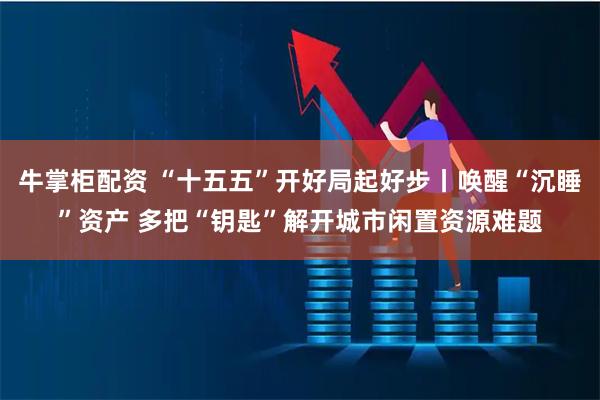 牛掌柜配资 “十五五”开好局起好步丨唤醒“沉睡”资产 多把“钥匙”解开城市闲置资源难题