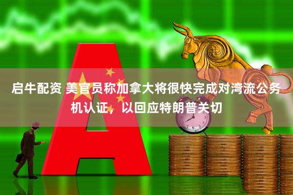 启牛配资 美官员称加拿大将很快完成对湾流公务机认证，以回应特朗普关切