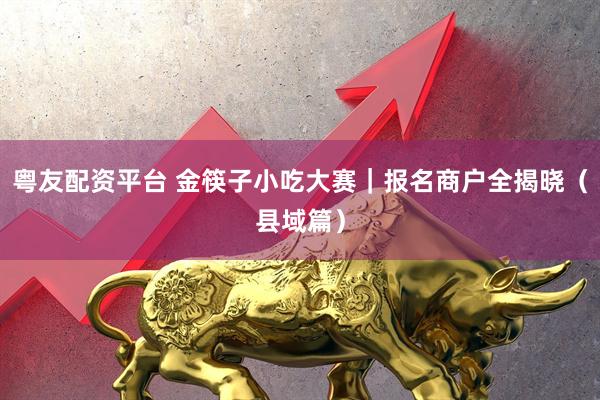 粤友配资平台 金筷子小吃大赛｜报名商户全揭晓（县域篇）
