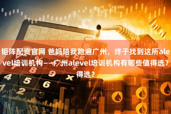 钜阵配资官网 爸妈陪我跑遍广州，终于找到这所alevel培训机构——广州alevel培训机构有哪些值得选？