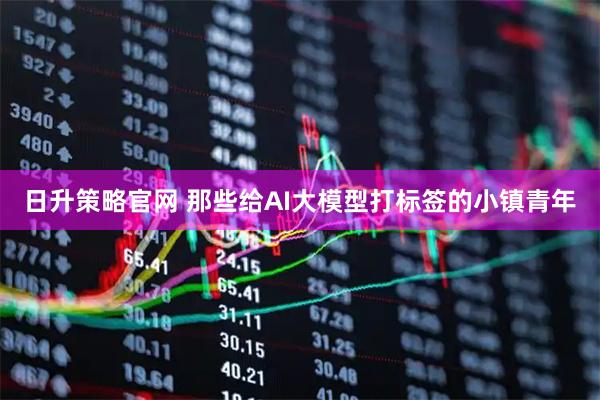 日升策略官网 那些给AI大模型打标签的小镇青年