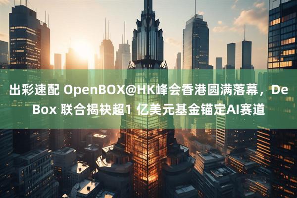 出彩速配 OpenBOX@HK峰会香港圆满落幕，DeBox 联合揭袂超1 亿美元基金锚定AI赛道