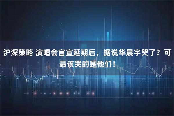 沪深策略 演唱会官宣延期后，据说华晨宇哭了？可最该哭的是他们！