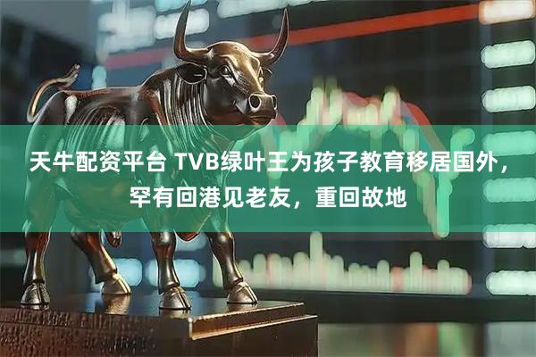 天牛配资平台 TVB绿叶王为孩子教育移居国外，罕有回港见老友，重回故地