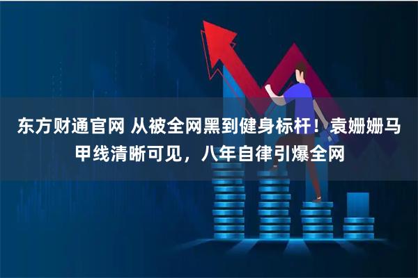 东方财通官网 从被全网黑到健身标杆！袁姗姗马甲线清晰可见，八年自律引爆全网