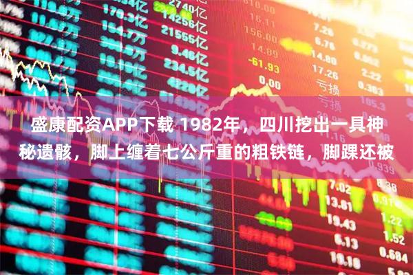 盛康配资APP下载 1982年，四川挖出一具神秘遗骸，脚上缠着七公斤重的粗铁链，脚踝还被