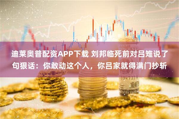 迪莱奥普配资APP下载 刘邦临死前对吕雉说了句狠话：你敢动这个人，你吕家就得满门抄斩