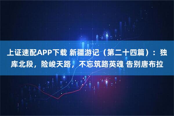 上证速配APP下载 新疆游记（第二十四篇）：独库北段，险峻天路，不忘筑路英魂 告别唐布拉