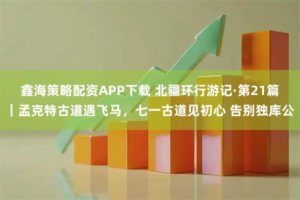 鑫海策略配资APP下载 北疆环行游记·第21篇｜孟克特古道遇飞马，七一古道见初心 告别独库公
